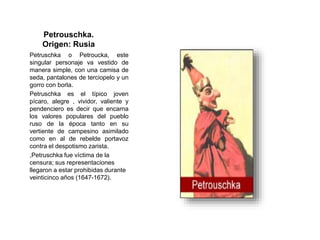 Petrouschka.
Origen: Rusia
Petruschka o Petroucka, este
singular personaje va vestido de
manera simple, con una camisa de
seda, pantalones de terciopelo y un
gorro con borla.
Petruschka es el típico joven
pícaro, alegre , vividor, valiente y
pendenciero es decir que encarna
los valores populares del pueblo
ruso de la época tanto en su
vertiente de campesino asimilado
como en al de rebelde portavoz
contra el despotismo zarista.
,Petruschka fue víctima de la
censura; sus representaciones
llegaron a estar prohibidas durante
veinticinco años (1647-1672).
 