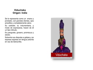 Viduchaka
Origen: India
Se lo representa como un enano y
jorobado, con grandes dientes, ojos
amarillos y completamente calvo.
Su carácter, su indumentaria, y
modo de expresarse, hacen de él
un tipo ridículo.
Es juerguista, grosero, promiscuo y
astuto.
Solventa sus disputas a golpes y se
expresa expresa en lengua prácrita
en vez de Sánscritto.
 