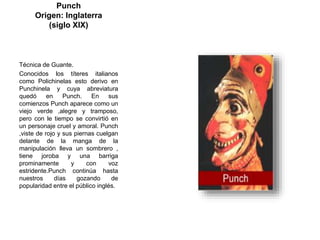 Punch
Origen: Inglaterra
(siglo XIX)
Técnica de Guante.
Conocidos los títeres italianos
como Polichinelas esto derivo en
Punchinela y cuya abreviatura
quedó en Punch. En sus
comienzos Punch aparece como un
viejo verde ,alegre y tramposo,
pero con le tiempo se convirtió en
un personaje cruel y amoral. Punch
,viste de rojo y sus piernas cuelgan
delante de la manga de la
manipulación lleva un sombrero ,
tiene joroba y una barriga
prominamente y con voz
estridente.Punch continúa hasta
nuestros días gozando de
popularidad entre el público inglés.
 