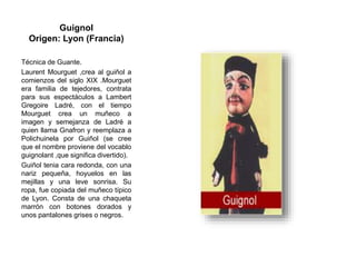 Guignol
Origen: Lyon (Francia)
Técnica de Guante.
Laurent Mourguet ,crea al guiñol a
comienzos del siglo XIX .Mourguet
era familia de tejedores, contrata
para sus espectáculos a Lambert
Gregoire Ladré, con el tiempo
Mourguet crea un muñeco a
imagen y semejanza de Ladré a
quien llama Gnafron y reemplaza a
Polichuinela por Guiñol (se cree
que el nombre proviene del vocablo
guignolant ,que significa divertido).
Guiñol tenia cara redonda, con una
nariz pequeña, hoyuelos en las
mejillas y una leve sonrisa. Su
ropa, fue copiada del muñeco típico
de Lyon. Consta de una chaqueta
marrón con botones dorados y
unos pantalones grises o negros.
 