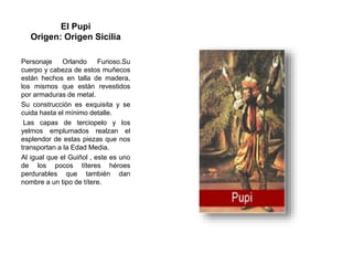 El Pupi
Origen: Origen Sicilia
Personaje Orlando Furioso.Su
cuerpo y cabeza de estos muñecos
están hechos en talla de madera,
los mismos que están revestidos
por armaduras de metal.
Su construcción es exquisita y se
cuida hasta el mínimo detalle.
Las capas de terciopelo y los
yelmos emplumados realzan el
esplendor de estas piezas que nos
transportan a la Edad Media.
Al igual que el Guiñol , este es uno
de los pocos títeres héroes
perdurables que también dan
nombre a un tipo de títere.
 