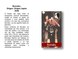 Bunraku.
Origen: Origen Japón
XVIII
A finales del siglo XVIII, el
empresario Uemura Bunrakaken,
instaló en Osaka un teatro de
muñecos y cuyo apellido daría
nombre a lo que hoy conocemos
Bunraku –za (za significa teatro en
japonés).
Estos muñecos de Bunraku, es
manipulado por tres actores, a la
vista del público. Los personajes
son los más complejos, miden
entre 100 y 135 cm., las cabezas la
parte más importante del muñeco,
llamadas Kashira son talladas en
una sola pieza de madera de hinoki
o ciprés japonés y un vez
terminadas se parten como una
calabaza para vaciarlas y
colocarlas mecanismos.
 