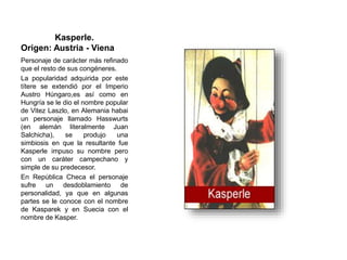 Kasperle.
Origen: Austria - Viena
Personaje de carácter más refinado
que el resto de sus congéneres.
La popularidad adquirida por este
títere se extendió por el Imperio
Austro Húngaro,es así como en
Hungría se le dio el nombre popular
de Vitez Laszlo, en Alemania habai
un personaje llamado Hasswurts
(en alemán literalmente Juan
Salchicha), se produjo una
simbiosis en que la resultante fue
Kasperle impuso su nombre pero
con un caráter campechano y
simple de su predecesor.
En República Checa el personaje
sufre un desdoblamiento de
personalidad, ya que en algunas
partes se le conoce con el nombre
de Kasparek y en Suecia con el
nombre de Kasper.
 