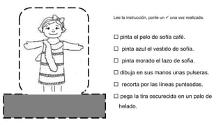  pinta el pelo de sofía café.
 pinta azul el vestido de sofía.
 pinta morado el lazo de sofia.
 dibuja en sus manos unas pulseras.
 recorta por las líneas punteadas.
 pega la tira oscurecida en un palo de
helado.
Lee la instrucción, ponle un  una vez realizada.
 