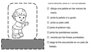  dibuja una pelota en las manos de
mario.
 pinta la pelota a tu gusto.
 pinta su pelo café.
 pinta el poleron rojo.
 pinta los pantalones azules.
 recorta por las líneas punteadas.
 pega la tira oscurecida en un palo de
helado.
Lee la instrucción, ponle un  una vez realizada.
 