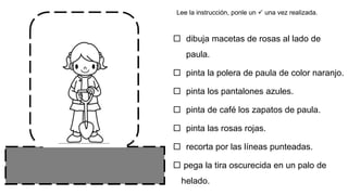  dibuja macetas de rosas al lado de
paula.
 pinta la polera de paula de color naranjo.
 pinta los pantalones azules.
 pinta de café los zapatos de paula.
 pinta las rosas rojas.
 recorta por las líneas punteadas.
 pega la tira oscurecida en un palo de
helado.
Lee la instrucción, ponle un  una vez realizada.
 
