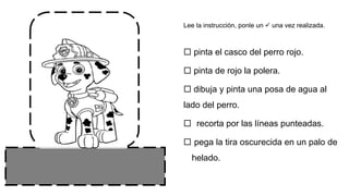  pinta el casco del perro rojo.
 pinta de rojo la polera.
 dibuja y pinta una posa de agua al
lado del perro.
 recorta por las líneas punteadas.
 pega la tira oscurecida en un palo de
helado.
Lee la instrucción, ponle un  una vez realizada.
 