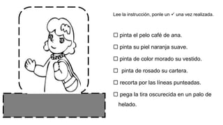 Lee la instrucción, ponle un  una vez realizada.
 pinta el pelo café de ana.
 pinta su piel naranja suave.
 pinta de color morado su vestido.
 pinta de rosado su cartera.
 recorta por las líneas punteadas.
 pega la tira oscurecida en un palo de
helado.
 