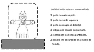 Lee la instrucción, ponle un  una vez realizada.
 pinta de café su pelo.
 pinta de verde la polera
 pinta de rosado el delantal.
 dibuja una escoba en su mano.
 recorta por las líneas punteadas.
 pega la tira oscurecida en un palo de
helado.
 