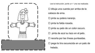  dibuja una cuerda por arriba de la
cabeza de ema.
 pinta su polera naranjo.
 pinta la falda rosada.
 pinta su pelo de un color oscuro.
 pinta de azul su lazo en el pelo.
 recorta por las líneas punteadas.
 pega la tira oscurecida en un palo de
helado.
Lee la instrucción, ponle un  una vez realizada.
 