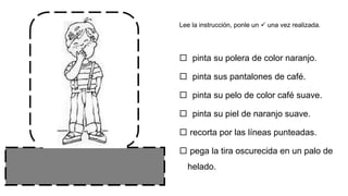  pinta su polera de color naranjo.
 pinta sus pantalones de café.
 pinta su pelo de color café suave.
 pinta su piel de naranjo suave.
 recorta por las líneas punteadas.
 pega la tira oscurecida en un palo de
helado.
Lee la instrucción, ponle un  una vez realizada.
 
