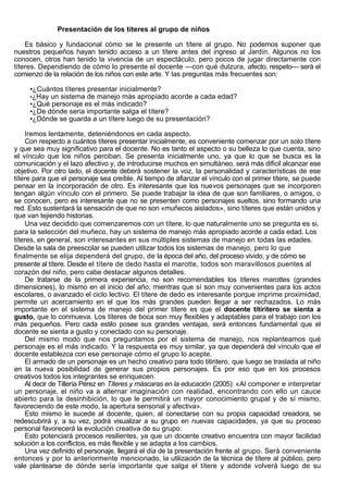 Presentación de los títeres al grupo de niños

    Es básico y fundacional cómo se le presente un títere al grupo. No podemos suponer que
nuestros pequeños hayan tenido acceso a un títere antes del ingreso al Jardín. Algunos no los
conocen, otros han tenido la vivencia de un espectáculo, pero pocos de jugar directamente con
títeres. Dependiendo de cómo lo presente el docente —con qué dulzura, afecto, respeto— será el
comienzo de la relación de los niños con este arte. Y las preguntas más frecuentes son:

     •¿Cuántos títeres presentar inicialmente?
     •¿Hay un sistema de manejo más apropiado acorde a cada edad?
     •¿Qué personaje es el más indicado?
     •¿De dónde seria importante salga el títere?
     •¿Dónde se guarda a un títere luego de su presentación?

    Iremos lentamente, deteniéndonos en cada aspecto.
    Con respecto a cuántos títeres presentar inicialmente, es conveniente comenzar por un solo títere
y que sea muy significativo para el docente. No es tanto el aspecto o su belleza lo que cuenta, sino
el vínculo que los niños perciban. Se presenta inicialmente uno, ya que lo que se busca es la
comunicación y el lazo afectivo y, de introducirse muchos en simultáneo, será más difícil alcanzar ese
objetivo. Por otro lado, el docente deberá sostener la voz, la personalidad y características de ese
títere para que el personaje sea creíble. Al tiempo de afianzar el vínculo con el primer títere, se puede
pensar en la incorporación de otro. Es interesante que los nuevos personajes que se incorporen
tengan algún vínculo con el primero. Se puede trabajar la idea de que son familiares, o amigos, o
se conocen, pero es interesante que no se presenten como personajes sueltos, sino formando una
red. Esto sustentará la sensación de que no son «muñecos aislados», sino títeres que están unidos y
que van tejiendo historias.
    Una vez decidido que comenzaremos con un títere, lo que naturalmente uno se pregunta es si,
para la selección del muñeco, hay un sistema de manejo más apropiado acorde a cada edad. Los
títeres, en general, son interesantes en sus múltiples sistemas de manejo en todas las edades.
Desde la sala de preescolar se pueden utilizar todos los sistemas de manejo, pero lo que
finalmente se elija dependerá del grupo, de la época del año, del proceso vivido, y de cómo se
presente al títere. Desde el títere de dedo hasta el marotte, todos son maravillosos puentes al
corazón del niño, pero cabe destacar algunos detalles.
    De tratarse de la primera experiencia, no son recomendables los títeres marottes (grandes
dimensiones), lo mismo en el inicio del año; mientras que sí son muy convenientes para los actos
escolares, o avanzado el ciclo lectivo. El títere de dedo es interesante porque imprime proximidad,
permite un acercamiento en el que los más grandes pueden llegar a ser rechazados. Lo más
importante en el sistema de manejo del primer títere es que el docente titiritero se sienta a
gusto, que lo conmueva. Los títeres de boca son muy flexibles y adaptables para el trabajo con los
más pequeños. Pero cada estilo posee sus grandes ventajas, será entonces fundamental que el
docente se sienta a gusto y conectado con su personaje.
    Del mismo modo que nos preguntamos por el sistema de manejo, nos replanteamos qué
personaje es el más indicado. Y la respuesta es muy similar, ya que dependerá del vínculo que el
docente establezca con ese personaje cómo el grupo lo acepte.
    El armado de un personaje es un hecho creativo para todo titiritero, que luego se traslada al niño
en la nueva posibilidad de generar sus propios personajes. Es por eso que en los procesos
creativos todos los integrantes se enriquecen.
    Al decir de Tillería Pérez en Títeres y máscaras en la educación (2005): «Al componer e interpretar
un personaje, el niño va a alternar imaginación con realidad, encontrando con ello un cauce
abierto para la desinhibición, lo que le permitirá un mayor conocimiento grupal y de sí mismo,
favoreciendo de este modo, la apertura sensorial y afectiva».
    Esto mismo le sucede al docente, quien, al conectarse con su propia capacidad creadora, se
redescubrirá y, a su vez, podrá visualizar a su grupo en nuevas capacidades, ya que su proceso
personal favorecerá la evolución creativa de su grupo.
    Esto potenciará procesos resilientes, ya que un docente creativo encuentra con mayor facilidad
solución a los conflictos, es más flexible y se adapta a los cambios.
    Una vez definido el personaje, llegará el día de la presentación frente al grupo. Será conveniente
entonces y por lo anteriormente mencionado, la utilización de la técnica de títere al público, pero
vale plantearse de dónde sería importante que salga el títere y adonde volverá luego de su
 