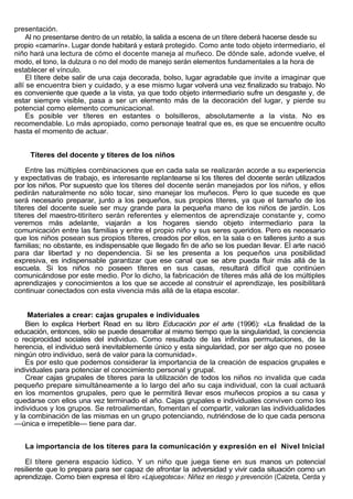 presentación.
    Al no presentarse dentro de un retablo, la salida a escena de un títere deberá hacerse desde su
propio «camarín». Lugar donde habitará y estará protegido. Como ante todo objeto intermediario, el
niño hará una lectura de cómo el docente maneja al muñeco. De dónde sale, adonde vuelve, el
modo, el tono, la dulzura o no del modo de manejo serán elementos fundamentales a la hora de
establecer el vínculo.
    El títere debe salir de una caja decorada, bolso, lugar agradable que invite a imaginar que
allí se encuentra bien y cuidado, y a ese mismo lugar volverá una vez finalizado su trabajo. No
es conveniente que quede a la vista, ya que todo objeto intermediario sufre un desgaste y, de
estar siempre visible, pasa a ser un elemento más de la decoración del lugar, y pierde su
potencial como elemento comunicacional.
    Es posible ver títeres en estantes o bolsilleros, absolutamente a la vista. No es
recomendable. Lo más apropiado, como personaje teatral que es, es que se encuentre oculto
hasta el momento de actuar.


     Títeres del docente y títeres de los niños

    Entre las múltiples combinaciones que en cada sala se realizarán acorde a su experiencia
y expectativas de trabajo, es interesante replantearse si los títeres del docente serán utilizados
por los niños. Por supuesto que los títeres del docente serán manejados por los niños, y ellos
pedirán naturalmente no sólo tocar, sino manejar los muñecos. Pero lo que sucede es que
será necesario preparar, junto a los pequeños, sus propios títeres, ya que el tamaño de los
títeres del docente suele ser muy grande para la pequeña mano de los niños de jardín. Los
títeres del maestro-titiritero serán referentes y elementos de aprendizaje constante y, como
veremos más adelante, viajarán a los hogares siendo objeto intermediario para la
comunicación entre las familias y entre el propio niño y sus seres queridos. Pero es necesario
que los niños posean sus propios títeres, creados por ellos, en la sala o en talleres junto a sus
familias; no obstante, es indispensable que llegado fin de año se los puedan llevar. El arte nació
para dar libertad y no dependencia. Si se les presenta a los pequeños una posibilidad
expresiva, es indispensable garantizar que ese canal que se abre pueda fluir más allá de la
escuela. Si los niños no poseen títeres en sus casas, resultará difícil que continúen
comunicándose por este medio. Por lo dicho, la fabricación de títeres más allá de los múltiples
aprendizajes y conocimientos a los que se accede al construir el aprendizaje, les posibilitará
continuar conectados con esta vivencia más allá de la etapa escolar.


     Materiales a crear: cajas grupales e individuales
    Bien lo explica Herbert Read en su libro Educación por el arte (1996): «La finalidad de la
educación, entonces, sólo se puede desarrollar al mismo tiempo que la singularidad, la conciencia
o reciprocidad sociales del individuo. Como resultado de las infinitas permutaciones, de la
herencia, el individuo será inevitablemente único y esta singularidad, por ser algo que no posee
ningún otro individuo, será de valor para la comunidad».
    Es por esto que podemos considerar la importancia de la creación de espacios grupales e
individuales para potenciar el conocimiento personal y grupal.
    Crear cajas grupales de títeres para la utilización de todos los niños no invalida que cada
pequeño prepare simultáneamente a lo largo del año su caja individual, con la cual actuará
en los momentos grupales, pero que le permitirá llevar esos muñecos propios a su casa y
quedarse con ellos una vez terminado el año. Cajas grupales e individuales conviven como los
individuos y los grupos. Se retroalimentan, fomentan el compartir, valoran las individualidades
y la combinación de las mismas en un grupo potenciando, nutriéndose de lo que cada persona
—única e irrepetible— tiene para dar.


   La importancia de los títeres para la comunicación y expresión en el Nivel Inicial

   El títere genera espacio lúdico. Y un niño que juega tiene en sus manos un potencial
resiliente que lo prepara para ser capaz de afrontar la adversidad y vivir cada situación como un
aprendizaje. Como bien expresa el libro «Lajuegoteca»: Niñez en riesgo y prevención (Calzeta, Cerda y
 