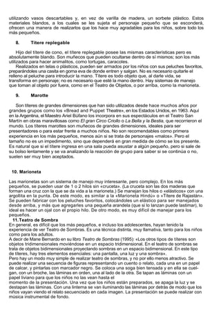 utilizando vasos descartables y, en vez de varilla de madera, un sorbete plástico. Estos
materiales blandos, a los cuales se les sujeta el personaje pequeño que se esconderá,
ofrecen una manera de realizarlos que los hace muy agradables para los niños, sobre todo los
más pequeños.

   8.      Títere replegable

     Hijo del títere de cono, el títere replegable posee las mismas características pero es
absolutamente blando. Son muñecos que pueden ocultarse dentro de sí mismos; son los más
utilizados para hacer animalitos, como tortugas, caracoles.
     Realizados en telas o plásticos, pueden ser armados por los niños con sus peluches favoritos,
preparándoles una casita en goma eva de donde entren y salgan. No es necesario quitarle el
relleno al peluche para introducir la mano. Títere es todo objeto que, al darle vida, se
transforma en personaje; no es necesario que esté la mano dentro. Hay sistemas de manejo
que toman al objeto por fuera, como en el Teatro de Objetos, o por arriba, como la marioneta.

   9.      Marotte

    Son títeres de grandes dimensiones que han sido utilizados desde hace muchos años por
grandes grupos como los «Bread and Puppet Theatre», en los Estados Unidos, en 1963. Aquí
en la Argentina, el Maestro Ariel Búfano los incorpora en sus espectáculos en el Teatro San
Martín en obras maravillosas como El gran Circo Criollo o La Bella y la Bestia, que recorrieron el
mundo. Los títeres marottes son muñecos de grandes dimensiones, ideales para ser
presentadores o para estar frente a muchos niños. No son recomendables como primera
experiencia en los más pequeños, menos aún si se trata de personajes «malos». Pero el
tamaño no es un impedimento, sino que dependerá en gran medida de cómo se los presente.
Es natural que si el títere ingresa en una sala pueda asustar a algún pequeño, pero si sale de
su bolso lentamente y se va analizando la reacción de grupo para saber si se continúa o no,
suelen ser muy bien aceptados.


 10. Marioneta

Las marionetas son un sistema de manejo muy interesante, pero complejo. En los más
pequeños, se pueden usar de 1 o 2 hilos sin «cruceta». (La cruceta son las dos maderas que
forman una cruz con la que se da vida a la marioneta.) Se manejan los hilos o «elásticos» con una
argollita en la punta. De este modo, es similar a la «Marioneta Hindú» o «Títere de Rajastán».
Se pueden fabricar con los peluches favoritos, colocándoles un elástico para ser manejados
desde arriba, y más que agregarles una pequeña arandela (que si lo lanzan puede lastimar), lo
ideal es hacer un ojal con el propio hilo. De otro modo, es muy difícil de manejar para los
pequeños.
  11. Teatro de Sombra
En general, es difícil que los más pequeños, e incluso los adolescentes, hayan tenido la
experiencia de ver Teatro de Sombras. Es una técnica distinta, muy llamativa, tanto para los niños
como para los adultos.
A decir de Mane Bernardo en su libro Teatro de Sombras (1995): «Los otros tipos de títeres son
objetos tridimensionales moviéndose en un espacio tridimensional. En el teatro de sombras se
trata de objetos bidimensionales proyectando sombras en un espacio bidimensional. En este tipo
de títeres, hay tres elementos esenciales: una pantalla, una luz y una sombra».
Pero hay un modo muy simple de realizar teatro de sombras, y no por ello menos atractivo. Se
puede realizar una secuencia de figuras representando un cuento o relato, cada una en un papel
de calcar, y pintarlas con marcador negro. Se coloca una soga bien tensada y en ella se cuel-
gan, con un broche, las láminas en orden, una al lado de la otra. Se tapan as láminas con un
papel liviano para que los niños no las vean hasta el
momento de la presentación. Una vez que los niños están preparados, se apaga la luz y se
destapan las láminas. Con una linterna se van iluminando las láminas por detrás de modo que los
niños vayan viendo el relato secuenciado en cada imagen. La presentación se puede realizar con
música instrumental de fondo.
 