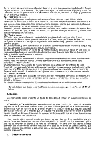 De no hacerlo así, se preparan en el retablo, tapando la boca de escena con papel de calco, figuras
negras o caladas con acetato de color, que se manejan con varillas entre el papel y la luz. Del
otro lado, los niños podrán vivir una experiencia maravillosa, colmada de magia y generadora
de un clima muy especial.
12. Teatro de objetos
 El teatro de objetos es aquel que se realiza con muñecos movidos por el titiritero sin la
necesidad de «introducir la mano en el muñeco». Todo niño juega naturalmente dándole vida a
sus juguetes. Esta capacidad, fruto del pensamiento animista, permite que cualquier objeto cobre
vida. Básicamente, por tanto, todo niño es un potencial titiritero.
Todo niño, cuando representa una escena con muñecos, está realizando teatro de objetos. Esto
habilita la idea de que, a falta de títeres, se pueden manejar muñecos y darles vida
transformándolos en personajes.
13. Teatro negro
El Teatro negro es aquel que se puede disfrutar gracias a la «luz negra» y las figuras
fluorescentes. El más conocido exponente es el «Teatro Negro de Praga». En ese caso, todas
las figuras y cuadros son trabajados según este sistema de manejo, pero se realizan en
grandes grupos.
Es una técnica muy difícil para realizar en el Jardín, por las necesidades técnicas y porque hay
que apagar todas las luces para que resulte bien visible.
En caso de querer obtener un efecto de luz negra en alguna parte de un acto o en una obra, es
necesario utilizar figuras o elementos de colores fluorescentes o de color blanco, luz negra y
todo el espacio absolutamente a oscuras.
14. Técnicas mixtas
Las técnicas mixtas, como lo dice la palabra, surgen de la combinación de varias técnicas en un
mismo títere. Por ejemplo, cuando un títere de boca mueve sus manos con varillas se lo
considera «de técnica mixta».
Una técnica mixta muy sencilla de realizar consiste en la utilización de un títere de boca
(realizado con una media) al que se le agregan bracitos y a cuya mano se le añade una varilla
para moverla. Más sencillo aún es si a un peluche se le coloca una varilla para el mismo fin.
De este modo, una técnica de teatro de objeto se trasforma en mixta por la suma de la varilla.
15. Técnica de varilla
La técnica de varilla es la realizada con figuras que son manejadas por varillas de madera. Se
pueden ver gusanitos, u otros personajes, como payasos, por ejemplo, en los que la varilla
simula el caminar.
Se pueden realizar con pequeñas figuras de cartón a las que se les adhiere una varilla.

     Características que deben tener los títeres para ser manejados por los niños en el Nivel
     Inicial

   1. Blandos

   Es interesante tener presente un texto de José David (2003) en Juguemos antes que se
acabe...:

   «Ya en el siglo XX y con la aparición de las matrices y del plástico, la comercialización del
juguete se hace realmente masiva, dado que este material permitió un abaratamiento muy
significativo. Con el plástico, se ha perdido mucho del vínculo cálido que algunos juguetes
ofrecían al contacto. En la medida que un juguete vive pegado al cuerpo de quien o quienes
juegan con él, es también trasmisor de ternura, sentimiento éste que es mejor inspirado por
algunos materiales que por otros.»

   Una característica maravillosa de los títeres es ser blandos. Esta posibilidad da una
sensación de «muñeco» que muchos niños han perdido en relación con los materiales rígidos
que no se amoldan al cuerpo a la hora de abrazarlos. Por otro lado, los títeres blandos
permiten que el niño no se lastime, más aún en el caso de los niños de Jardín Maternal, que
pueden pegarse con el títere o golpear al otro. Al ser blando, es un objeto intermediario que
protege al pequeño.

   2.    De técnica sencilla
 