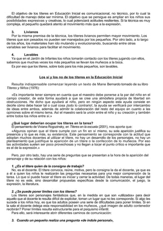 El objetivo de los títeres en Educación Inicial es comunicacional, no técnico, por lo cual la
dificultad de manejo debe ser mínima. El objetivo que se persigue es ampliar en los niños sus
posibilidades expresivas y creativas, lo cual potenciará actitudes resilientes. Si la técnica es muy
compleja, el pequeño quedará atento al movimiento más que a la expresión.

    3.      Livianos
    Por la misma premisa de la técnica, los títeres livianos permiten mayor movimiento. Los
títeres que son pesados no pueden ser manejados por los pequeños. Por otro lado, a lo largo
de los años, los materiales han ido mutando y evolucionando, buscando entre otras
variables ser livianos para facilitar el movimiento.

   4.       Lavables
   Ya que en el Jardín de Infantes los niños tomarán contacto con los títeres jugando con ellos,
sabemos que muchas veces los más pequeños se llevan los muñecos a la boca.
   Es por eso que los títeres, sobre todo para los más pequeños, son lavables.


                        Los sí y los no de los títeres en la Educación Inicial

    Resulta indispensable comenzar leyendo un texto de Mane Bernardo tomado de su libro
Títeres y Niños (1976):

   «Es importante tener siempre en cuenta que el maestro debe ponerse a la par del niño en el
campo creador, de esta forma ayudará a que se cree una atmósfera propicia de libertad sin
obstrucciones. He dicho que ayudará al niño, pero en ningún aspecto esta ayuda consiste en
decirle cómo debe hacer tal o cual cosa ¡todo lo contrario!, la ayuda se verificará por intercambio
de ideas entre ambos, además de admitir la colaboración del resto del equipo en cuanto a las
opiniones sobre el mismo tema. Así el maestro será la unión entre el niño y su creación y también
entre todos los niños entre sí.»

    ¿Qué lugar deberían ocupar los títeres en la tarea?
    El pensamiento de Viviana Rogozinsky, en Títeres en la escuela (2001), nos aporta que:
    «Algunos opinan que el títere cumple con un fin en sí mismo, su sola aparición justifica su
presencia y lo que es más, su existencia. Este pensamiento se corresponde con la actitud que
adoptan muchos docentes al utilizar el títere, no hay un desarrollo de los personajes, no hay un
planteamiento que justifique la aparición de un títere o la confección de lo muñecos. Por eso
las actividades suelen ser poco provechosas y no llegan a tocar el punto crítico e importante que
es el de la expresión.»

   Pero, por otro lado, hay una serie de preguntas que se presentan a la hora de la aparición del
personaje y de su relación con los niños:

     1. ¿Es el títere quien da la consigna de trabajo?
     No, es el docente. El títere convoca, reúne, motiva, pero la consigna la da el docente, ya que es
a él a quien los niños le realizarán las preguntas necesarias para una mejor comprensión de la
tarea. Lo que sí puede hacer el títere es iniciar y cerrar la actividad. De todas maneras, el lugar del
títere no es este, sino desarrollar propuestas específicas desde la comunicación, el juego, la
expresión, la literatura.

    2. ¿Se puede poner límites con los títeres?
    Los títeres son personajes fantásticos que, en la medida en que son «utilizados» para decir
aquello que al docente le resulta difícil de explicitar, toman un lugar que no les corresponde. Si algo les
sucede a los niños hoy, es que los adultos poseen una serie de dificultades para poner límites. Si en
la sala el docente delega esta responsabilidad en los muñecos, ¿qué imagen de adulto contenedor
recibirán? Poner límites resulta estructurante para el psiquismo infantil.
    Para ello, será interesante abrir diferentes caminos de comunicación:

   3. Cuando un pequeño realiza una pregunta «de índole personal»,
 