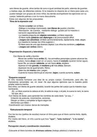seis títeres de guante, otros tantos de cono e igual cantidad de paño, además de guantes
 y medias vieja, de diferentes colores. Si la maestra no dispone de un títere para cada uno,
 puede trabajar con grupos de cinco niños, los demás acompañarán los ejercicios con su
 cuerpo, batiendo palmas o con la mano descubierta.
 Estas son algunas de las propuestas:
 *Área de la expresión oral

             -Recitar o cantar con el títere.
             -Diálogo o monólogo improvisado, con títeres de guante y biombo.
             -Recreación de cuentos, mediante diálogo guiado por la maestra o
         narración espontánea del niño.
         -La maestra pregunta por objetos concretos y el títere responde.
         -El títere repite palabras con diptongos o de pronunciación difícil.
         - Juegos con adverbios: el títere camina lentamente, rápidamente, triste, alegre.
         (La maestra lo maneja, los niños sugieren.)
         -El títere saca de una caja diversos objetos. Los niños los nombran y adjetivan.
         - Juegos con verbos (ídem).
                                          •
*Organización Espacial y lateralidad

      Con títeres de varilla y biombo:
           -Mover las varillas hacia arriba (Ej.: los animalitos personajes quieren alcanzar las
           nubes), hacia abajo (caen en un pozo), hacia el costado (quieren tomar agua),
           hacen fila, se colocan adelante, se van hacia atrás, etcétera.
           -Aparece el más grande, el mediano y el más chico. Danzan.
           -Aparecen los de igual tamaño. Ritmo.
           -Salen los del mismo color, juegan.
           -Cuando la música disminuye el volumen, bajan; cuando aumenta, suben.

*Esquema corporal
El niño necesita formarse una idea de su propio cuerpo. Contribuirán, para ello, las
impresiones sensoriales: ver, oír, tocar. He aquí algunos ejercicios que la maestra podrá
ampliar sobre la marcha:
Dos niños, con títeres de guante calzados, tocarán las partes del cuerpo que la maestra vaya
nombrando.
    (Ej.: un títere acaricia la cabeza al otro, le estira la oreja, o el pelo, le suena la nariz, le cierra
    los ojos, etc.).
 Con títeres de dedal, para aprender los nombres de cada dedo: "yo soy..."
   Imitación de posturas, movimientos, acciones.
   Dibujar un títere y completar la figura según los
   elementos que falten. -
 Coordinación con música: danza de manoplas.

  *Estructuración temporal

Con los toc-toc (palitos de escoba) marcar el ritmo para que el títere camine lento, rápido,
etcétera.
Por medio del títere, el niño cuenta qué hizo "ayer", "esta mañana", "a la noche",
etcétera.

Percepción visual y coordinación visomotora

-Colocarle al títere bonetes de diversos colores (trabajo plástico) o botones de un
 