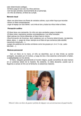 color determinado (collage).
-El títere juega al veo-veo; los niños adivinan.
-Con los ojos cerrados, reconocimiento de un personaje.
-Un niño da órdenes, el títere las cumple.

Memoria visual

-Idear una obra breve con flores de variados colores, cuyo orden haya que recordar.
-Armar un títere rompecabezas.
-Jugar al espejo con dos títeres: -uno imita al otro y todos los niños imitan al títere.

Percepción auditiva

-El títere tiene una campanita. Un niño con ojos vendados juega a localizarlo.
-El títere imita y reproduce sonidos onomatopéyicos. Los niños remedan.
-Batir palmas con ritmos diferentes; el títere hace lo mismo.
-Discriminación de fonemas: decir palabras con un fonema determinado, (ej:plancha,
plaza, placa...), -juego de rimas: siempre es el títere el que comienza (olla-cebolla;
cascarudo-macanudo ...).
-juegos de palabras de sonidos similares como los grupos p-t; m-n; f-v (ej.: pato-
tato-dato ...).

Madurez psicosocial

     Con un títere en la mano, el niño se desinhibe; aun el más tímido se sentirá
protegido, escudado por el muñeco, y luego de dos o tres sesiones comenzarán a hablar,
a comunicarse con los demás.
    El títere, relegado generalmente al mundo mágico, puede convertirse de esta manera
en un poderoso aliado de la maestra. No obstante, no debe abusarse, puesto que si
llegamos a cansar al niño con el fantoche, lo estaremos matando.




  Niña de 3 años con títere de guante ( pelotita de telgopor con carecterizaciones de papel mache)
 