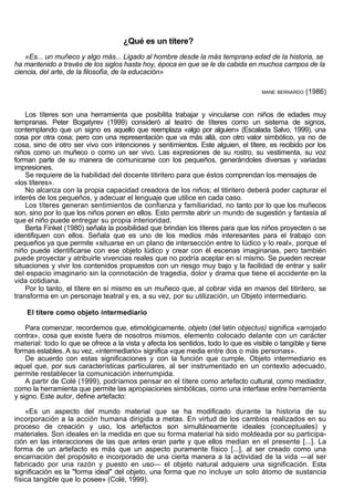 ¿Qué es un títere?
    «Es... un muñeco y algo más... Ligado al hombre desde la más temprana edad de la historia, se
ha mantenido a través de los siglos hasta hoy, época en que se le da cabida en muchos campos de la
ciencia, del arte, de la filosofía, de la educación»

                                                                                    MANE BERNARDO   (1986)


    Los títeres son una herramienta que posibilita trabajar y vincularse con niños de edades muy
tempranas. Peter Bogatyrev (1999) consideró al teatro de títeres como un sistema de signos,
contemplando que un signo es aquello que reemplaza «algo por alguien» (Escalada Salvo, 1999), una
cosa por otra cosa; pero con una representación que va más allá, con otro valor simbólico, ya no de
cosa, sino de otro ser vivo con intenciones y sentimientos. Este alguien, el títere, es recibido por los
niños como un muñeco o como un ser vivo. Las expresiones de su rostro, su vestimenta, su voz
forman parte de su manera de comunicarse con los pequeños, generándoles diversas y variadas
impresiones.
    Se requiere de la habilidad del docente titiritero para que éstos comprendan los mensajes de
«los títeres».
    No alcanza con la propia capacidad creadora de los niños; el titiritero deberá poder capturar el
interés de los pequeños, y adecuar el lenguaje que utilice en cada caso.
    Los títeres generan sentimientos de confianza y familiaridad, no tanto por lo que los muñecos
son, sino por lo que los niños ponen en ellos. Esto permite abrir un mundo de sugestión y fantasía al
que el niño puede entregar su propia interioridad.
    Berta Finkel (1980) señala la posibilidad que brindan los títeres para que los niños proyecten o se
identifiquen con ellos. Señala que es uno de los medios más interesantes para el trabajo con
pequeños ya que permite «situarse en un plano de intersección entre lo lúdico y lo real», porque el
niño puede identificarse con ese objeto lúdico y crear con él escenas imaginarias, pero también
puede proyectar y atribuirle vivencias reales que no podría aceptar en sí mismo. Se pueden recrear
situaciones y vivir los contenidos propuestos con un riesgo muy bajo y la facilidad de entrar y salir
del espacio imaginario sin la connotación de tragedia, dolor y drama que tiene el accidente en la
vida cotidiana.
    Por lo tanto, el títere en sí mismo es un muñeco que, al cobrar vida en manos del titiritero, se
transforma en un personaje teatral y es, a su vez, por su utilización, un Objeto intermediario.

    El títere como objeto intermediario

    Para comenzar, recordemos que, etimológicamente, objeto (del latín objectus) significa «arrojado
contra», cosa que existe fuera de nosotros mismos, elemento colocado delante con un carácter
material: todo lo que se ofrece a la vista y afecta los sentidos, todo lo que es visible o tangible y tiene
formas estables. A su vez, «intermediario» significa «que media entre dos o más personas».
    De acuerdo con estas significaciones y con la función que cumple, Objeto intermediario es
aquel que, por sus características particulares, al ser instrumentado en un contexto adecuado,
permite restablecer la comunicación interrumpida.
    A partir de Colé (1999), podríamos pensar en el títere como artefacto cultural, como mediador,
como la herramienta que permite las apropiaciones simbólicas, como una interfase entre herramienta
y signo. Este autor, define artefacto:

    «Es un aspecto del mundo material que se ha modificado durante la historia de su
incorporación a la acción humana dirigida a metas. En virtud de los cambios realizados en su
proceso de creación y uso, los artefactos son simultáneamente ideales (conceptuales) y
materiales. Son ideales en la medida en que su forma material ha sido moldeada por su participa-
ción en las interacciones de las que antes eran parte y que ellos median en el presente [...]. La
forma de un artefacto es más que un aspecto puramente físico [...], al ser creado como una
encarnación del propósito e incorporado de una cierta manera a la actividad de la vida —al ser
fabricado por una razón y puesto en uso— el objeto natural adquiere una significación. Esta
significación es la "forma ideal" del objeto, una forma que no incluye un solo átomo de sustancia
física tangible que lo posee» (Colé, 1999).
 