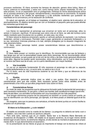 procesos resilientes. El títere aumenta los tiempos de atención, genera clima lúdico, libera el
humor, potencia la creatividad, y estos son, como hemos dicho, pilares resilientes. El niño, en
este proceso, no es un espectador sino un protagonista. Participa en forma absolutamente activa
de su proceso personal y del grupal, retroalimentando y favoreciendo el crecimiento. El docente
evaluará en base a los niveles de aprendizaje y a las actitudes resilientes que quedarán de
manifiesto en la convivencia y en la resolución de conflictos.
    En salud, por ejemplo, en el trabajo en hospitales, el objetivo será, además de lo educativo, el
acompañamiento. El objetivo tendrá que ver con un fortalecer al pequeño para que pueda afrontar
los momentos que le toca vivir.
    Características del personaje

    Los títeres no representan al personaje que encarnan en tanto son el personaje, ellos no
actúan ni traducen, significan. El personaje que cobra vida en el títere, se vale del muñeco como
objeto mediador para vincularse con su público, en este caso, los niños.
    El títere reduce la distancia emocional y aporta un vehículo perfecto de expresión. Los muñecos
distienden, animan y conmueven. Permiten crear y jugar, generando un escenario fantaseado y, a
su vez, reconstruir vivencias próximas a lo real, siempre protegidos por la situación imaginaria de
este escenario lúdico.
    El títere, como personaje teatral, posee características básicas que describiremos a
continuación:

    a.       Nombre
    El títere debe poseer un nombre que lo identifique. Es recomendable que sea de fantasía y
que tenga que ver con la personalidad creada para dicho personaje. No es recomendable utilizar
nombres conocidos, ya que puede ser el de uno de los niños y de este modo generará diferencias
entre ellos. Algunos se pueden sentir reconocidos, otros ridiculizados, por lo cual lo ideal es que
el nombre del títere sea de él solo, con lo cual lo identificaran con mayor facilidad.

    b.     Voz invariable
    La voz en un elemento fundamental. El niño reconoce al personaje no sólo por su aspecto,
recuerda perfectamente su voz, y si se la varía, no sabrá si es o no él.
    Por lo dicho, será de vital importancia sostener la voz del títere y que se diferencie de los
otros personajes.

   c.       Gustos
   El armado del personaje implica crear su edad y sus gustos. Que responda a estas
características para que sea creíble. Será necesario pensar todos estos detalles antes de
presentárselo a los niños ya que ellos preguntarán todo sobre el títere.

    d.      Características físicas
    Su modo de vestir, los accesorios que le coloquemos formarán parte fundamental del personaje y
será necesario mantenerlos. Si usa gorro, si lleva una mochila, todo constituirá la imagen que el niño
tiene de ese títere. Los animales humanizados son muy buscados por los más pequeños.
    Que tengan elementos propios de los pequeños es también un punto a tener en cuenta, ya
que se identificarán con dicho personaje, por ejemplo, si el títere posee un delantal igual al de los
niños.
    Sin exagerar, para que no parezca una caricatura, el hecho de tener puntos en común facilita la
empatía con el personaje.

     El títere en la Educación: ¿ o sin retablo?

    El retablo es conocido como la «casita de los títeres». La pregunta no debería ser tanto «con o
sin retablo», sino más bien cuándo es oportuno utilizarlo.
    Pero ante todo, veamos qué es un retablo. Basta leer a la Maestra Mane Bernardo en
Cuadernos de Divulgación 2 (1988): «El retablo es el espacio escénico, es el lugar mismo donde
tendrá lugar el acto mismo, la ceremonia religiosa, el sitio donde se montará el espectáculo propia-
mente dicho: lo que denominamos el escenario».
    En la presentación de los títeres al grupo es importante el trabajo con la técnica de «títere al
 