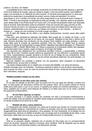 público». Es decir, sin retablo.
    La posibilidad de los niños de ver trabajar al docente con el títere les permite observar y aprender
cómo es el sistema de manejo. Lejos de «quitar la magia», como se puede suponer, esto habilita el
juego y se convierte en un referente de cómo hacerlo. Un docente que juega genera un clima que
potencia la creatividad y la posibilidad de probar nuevos modos de expresión. Es común
peguntarse si, al no «ocultar» el manejo, los niños preguntarán si es el docente quien maneja al
títere. Y frente a esa pregunta, la respuesta es más que sencilla: «Sí». Muchas veces es el pequeño
quien desea saber si es el títere quien se mueve solo, y le resulta tranquilizador saber qué respuesta
dará el docente. Esta afirmación sobre el verdadero modo de manejo del juego permite al niño
intentar hacerlo él mismo. Es interesante encuadrar este modo de trabajo dentro del plano de la
fantasía, explicitándoles a los niños que «yo trabajo con fantasía, no con mentira..., al títere lo
manejo yo..., juego con mis muñecos y te invito a jugar con ellos».
    En el caso del trabajo de los niños y sus propias producciones, muchas veces ellos piden
«ocultarse».
    Para esto, será necesaria la utilización del retablo. Bien puede ser un retablo de mesa, o una
mesa recostada, o bien una tela en el marco de una puerta. Retablos al aire libre o dentro de la
sala. Muchos docentes han construido con los propios niños retablos con cajas grandes, o deco-
rando telas para el armado de pequeños biombos. Para los niños, el retablo será el espacio
escénico en donde se representará su juego titiritero. Maestras como Mane Bernardo, en Títeres para
Jardineras (1987), o Daniel Tillería Pérez, en Títeres y máscaras en la Educación (2003), dan interesan-
tes aportes sobre cómo resolver, según el espacio, el armado del retablo.
    Las opciones que relataremos son sumamente sencillas, livianas, y trasportables a distintos
sectores de la sala. También resulta valiosa la preparación de una alfombra o acolchado donde
los niños «espectadores» puedan sentarse a la hora de ver el trabajo de sus compañeros. Estos
detalles simples crean climas y sabemos que los climas educativos potencian los aprendizajes y el
gusto por la actividad.
    Algunos retablos son posibles a realizar con los pequeños. Será necesario no decorarlos
exageradamente, ya que esto no distrae.
    Las partes indispensables de un retablo son: el cuerpo del retablillo, y la «boca de escena»,
también conocida como «la ventanita». Tendremos especial cuidado en que la altura sea pensada
para el grupo de niños, y que, en caso de sostenerse desde el piso, tenga las dos patas laterales
bien colocadas y seguras.

   Retablos posibles creados con los niños:

    a.      Retablo al aire libre entre dos árboles
    En el caso de trabajar al aire libre, bien se puede unir con una soga dos árboles y estirar una
tela. La tela puede ser decorada o teñida por los propios niños. Se la puede colocar en forma
doble para darle peso y que no se mueva, o sujetarla por arriba con broches decorados y, en la
base, sujetarla con un peso como bloques de madera o un listón para que no se vuele y queden
los pequeños al descubierto.

   b.     Al aire libre tapando un balcón
   Un gran ventanal o un balcón pueden ser cubiertos con tela y funcionarán perfectamente a
modo de retablo. Esto es posible en aquellas casas antiguas que poseen balcones y en actividades
en donde el público tome parte de la calle.

   c.       Retablo de tela y caños plásticos
   Lo interesante del retablo realizado con caños es lo liviano que resulta. En muchas escuelas
poseen retablos antiguos, interesantes en cuanto a su formato y por ser muy espaciosos, pero son
exageradamente altos para los pequeños y muy pesados. Es muy importante, en el trabajo con los
más pequeños, adecuar el retablo al tamaño que convenga para la comodidad de los niños, y que
sea liviano, sobre todo, por si se cae, ya que es indispensable prevenir un accidente.

   d.     Retablo de mesa
   Este es un pequeño retablo, realizado con un biombo de tres hojas con su correspondiente
«boca de escena» (pequeña apertura conocida como ventana). Fácil de trasportar que se coloca
sobre una mesa. Es sumamente práctico y de fabricación sencilla.
 