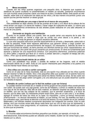 e.      Mesa recostada
   Cuando son los niños quienes organizan una pequeña obra, si dejamos que superen en
obstáculo de querer ocultarse no presentándoles un retablo ya resuelto, podremos encontrarnos
con que muchas veces proponen volcar una mesa en el piso y ocultarse detrás. Esta opción es inte-
resante, sobre todo si la resolución fue dada por los niños y de esa manera encuentran juntos una
opción que les permite resolver un deseo grupal.

   f.     Tela estirada por una soga o barral en el marco de una puerta
   Otra posibilidad es dejar abierta una de las puertas de la sala y a la altura de la cabeza de los
niños tensar una soga o un barral de madera y hacer colgar de cualquiera de estos. Lo mismo que
en el parque lográbamos sirviéndonos de dos árboles puede realizarse en una sala utilizando el
marco de una puerta.

    g.     Cerrando en ángulo una habitación
    Cuando no es posible utilizar una puerta, bien se puede cerrar una esquina de la sala. Se
puede realizar usando un barral o soga que se unirán con unos clavos a la pared, y así
encontraremos un modo de generar un espacio escénico diferente.
    Lo que esta pequeña estructura permite especialmente es armarla y desarmarla, sobre todo si
la sala es pequeña. Poder tener espacios alternativos que generen climas y luego puedan ser
desarmados posibilitará un aprovechamiento del espacio. Es interesante si, además de tener la
tela que funcionará de retablo, se tiene prevista una alfombra donde los niños «espectadores» se
sienten mientras la otra parte del grupo presenta sus producciones. El clima es fundamental para
apreciar y disfrutar de una experiencia artística. Con pequeños elementos, podremos potenciar
un clima cálido y especial que lleve en sí mismo a prestar atención y respetar el trabajo del otro.
«Otro», «Par» que se sentirá aceptado y valorado.

   h. Retablo improvisado detrás de un sillón
   Como una posibilidad muy simple, y posible de realizar en los hogares, está el retablo
improvisado detrás de un sillón. Esta es una opción interesante para ofrecerles a los padres a la
hora de intentar hacer títeres con sus hijos.

   i. Dos sillas con una tela o cartón corrugado
   Como en el caso de la mesa recostada, esta es una opción muy utilizada por los niños cuando
desean resolver la falta de retablo. Dos o tres pequeñas sillas que quedan con el asiento hacia los
niños, y que ofrecen un lugar interesante para ubicar los títeres mientras se actúa. Se las cubre con
una tela, lona o se les pega cartón corrugado y es una estructura que se puede desarmar cuando
se necesita el espacio.

    j. Retablo de cartón (valioso por lo fácil de realizar y por ser liviano)
    Es posible resolver el armado de un retablo en forma grupal con los propios niños construyéndolo
con cartón. Se puede usar una caja grande, como las de heladera, o armar un retablo de mesa con
una caja de las de televisor. Más allá de todo material, se deberán respetar las partes básicas de
un teatrillo, que son las dos solapas de los costados, que le permiten sostenerse, y la boca de
escena, que se debe calar. Es interesante pintarlo entre todos, pero de un solo color y, si se desea,
agregar el nombre de todos los niños en su base. Es importante —como ya hemos mencionado
anteriormente— no decorar demasiado el retablo, ya que distrae. Por eso, los teatrillos son lisos y
los cortinados rojos, para llamar la atención a la boca de escena. Es muy posible ver en los Jardines
Maternales y de Infantes retablos sumamente decorados con imágenes de cuentos. Esto no sólo
distrae, sino que muchas veces este dibujo nada tiene que ver con la obra que se representa, y
los niños lo hacen notar preguntando, en ocasiones, más sobre el diseño del retablo que sobre
la obra que se presenta.

   k. Biombo
   En muchas salas encontramos biombos pequeños que dividen, por ejemplo, el rincón de
dramatizaciones. Este biombo puede ser utilizado como retablo. Suelen ser de varias hojas y son
ideales por su altura.
 