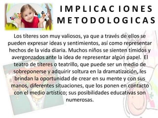 I M P L I C A C I O N E S
M E T O D O L O G I C A S
Los títeres son muy valiosos, ya que a través de ellos se
pueden expresar ideas y sentimientos, así como representar
hechos de la vida diaria. Muchos niños se sienten tímidos y
avergonzados ante la idea de representar algún papel. El
teatro de títeres o teatrillo, que puede ser un medio de
sobreponerse y adquirir soltura en la dramatización, les
brindan la oportunidad de crear en su mente y con sus
manos, diferentes situaciones, que los ponen en contacto
con el medio artístico; sus posibilidades educativas son
numerosas.
 