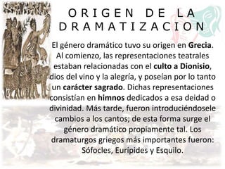 O R I G E N D E L A
D R A M A T I Z A C I O N
El género dramático tuvo su origen en Grecia.
Al comienzo, las representaciones teatrales
estaban relacionadas con el culto a Dionisio,
dios del vino y la alegría, y poseían por lo tanto
un carácter sagrado. Dichas representaciones
consistían en himnos dedicados a esa deidad o
divinidad. Más tarde, fueron introduciéndosele
cambios a los cantos; de esta forma surge el
género dramático propiamente tal. Los
dramaturgos griegos más importantes fueron:
Sófocles, Eurípides y Esquilo.
 