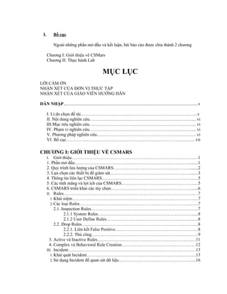 I. Bố cục
Ngoài những phần mở đầu và kết luận, bài báo cáo được chia thành 2 chương
Chương I: Giới thiệu vê CSMars
Chương II: Thực hành Lab
MỤC LỤC
LỜI CẢM ƠN
NHẬN XÉT CỦA ĐƠN VỊ THỰC TẬP
NHẬN XÉT CỦA GIÁO VIÊN HƯỚNG DẪN
DẪN NHẬP.........................................................................................................................v
I. Lí do chọn đề tài……………………………………………………………….……v
II. Nội dung nghiên cứu……………………………………………………………....vi
III.Mục tiêu nghiên cứu…………………………………………………………….... vi
IV. Phạm vi nghiên cứu…………………………………………………………….... vi
V. Phương pháp nghiên cứu…………………………………………………………. vi
VI. Bố cục………….………………………………………………………………...vii
CHƯƠNG I: GIỚI THIỆU VỀ CSMARS
I. Giới thiệu……………………………………………………………………….....1
1. Phần mở đầu…………………………………………………………………….......1
2. Quy trình lưu lượng của CSMARS……………………………………………........2
3. Lựa chọn các thiết bị để giám sát……………………………………………….......3
4. Thông tin liên lạc CSMARS……………………………………………………......5
5. Các tính măng và lợi ích của CSMARS…………………………………………....5
6. CSMARS triển khai các tùy chọn………………………………………………......6
II. Rules……………………………………………………………………………....7
1.Khái niệm……………………………………………………………………….....7
2.Các loại Rules…………………………………………………………………......7
2.1. Inspection Rules……………………………………………………………....7
2.1.1 System Rules………………………………………………………......8
2.1.2 User Define Rules…………………………………………….…….....8
2.2. Drop Rules…………………………………………………………………....8
2.2.1. Liên kết False Positive………………………………………………..8
2.2.2. Thủ công……………………………………………………………...9
3. Active và Inactive Rules………………………………………………………....11
4. Complex và Behavioral Rule Creation…………………………………………. .12
III. Incident…………………………………………………………………………. .13
1.Khái quát Incident………………………………………………………..……....13
2.Sử dụng Incident để quan sát dữ liệu………………………………………….....16
 