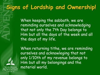 Signs of Lordship and Ownership! 
When keeping the sabbath, we are 
reminding ourselves and acknowledging 
that not only the 7th Day belongs to 
Him but all the days of the week and all 
the days of my life. 
When returning tithe, we are reminding 
ourselves and acknowleging that not 
only 1/10th of my revenue belongs to 
Him but all my belongings and the 
material world. 
 