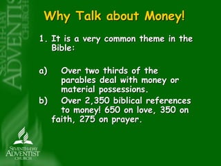 Why Talk about Money! 
1. It is a very common theme in the 
Bible: 
a) Over two thirds of the 
parables deal with money or 
material possessions. 
b) Over 2,350 biblical references 
to money! 650 on love, 350 on 
faith, 275 on prayer. 
 