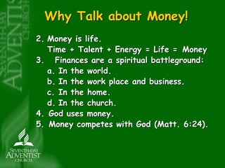 Why Talk about Money! 
2. Money is life. 
Time + Talent + Energy = Life = Money 
3. Finances are a spiritual battleground: 
a. In the world. 
b. In the work place and business. 
c. In the home. 
d. In the church. 
4. God uses money. 
5. Money competes with God (Matt. 6:24). 
 