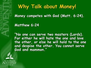 Why Talk about Money! 
Money competes with God (Matt. 6:24). 
Matthew 6:24 
“No one can serve two masters (Lords). 
For either he will hate the one and love 
the other, or else he will hold to the one 
and despise the other. You cannot serve 
God and mammon.” 
 