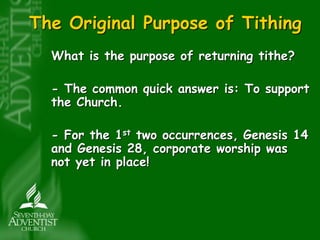 The Original Purpose of Tithing 
What is the purpose of returning tithe? 
- The common quick answer is: To support 
the Church. 
- For the 1st two occurrences, Genesis 14 
and Genesis 28, corporate worship was 
not yet in place! 
 