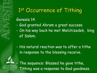 1st Occurrence of Tithing 
Genesis 14 
- God granted Abram a great success. 
- On his way back he met Melchizedek, king 
of Salem. 
- His natural reaction was to offer a tithe 
in response to the blessing receive. 
- The sequence: Blessed he gave tithe, 
Tithing was a response to God goodness. 
 