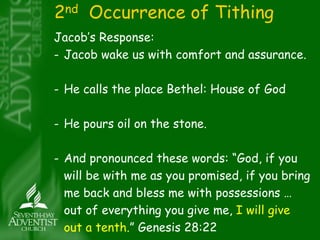 2nd Occurrence of Tithing 
Jacob’s Response: 
- Jacob wake us with comfort and assurance. 
- He calls the place Bethel: House of God 
- He pours oil on the stone. 
- And pronounced these words: “God, if you 
will be with me as you promised, if you bring 
me back and bless me with possessions … 
out of everything you give me, I will give 
out a tenth.” Genesis 28:22 
 
