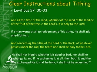 Clear Instructions about Tithing 
- Leviticus 27: 30-33 
And all the tithe of the land, whether of the seed of the land or 
of the fruit of the tree, is the Lord’s. It is holy to the Lord. 
If a man wants at all to redeem any of his tithes, he shall add 
one-fifth to it. 
And concerning the tithe of the herd or the flock, of whatever 
passes under the rod, the tenth one shall be holy to the Lord. 
He shall not inquire whether it is good or bad, nor shall he 
exchange it; and if he exchanges it at all, then both it and the 
one exchanged for it shall be holy; it shall not be redeemed.’” 
 