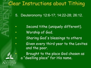 Clear Instructions about Tithing 
5. Deuteronomy 12:6-17; 14:22-28; 26:12. 
• Second tithe (uniquely different). 
• Worship of God. 
• Sharing God's blessings to others 
• Given every third year to the Levites 
and the poor. 
• Brought to the place God chosen as 
a “dwelling place” for His name. 
 