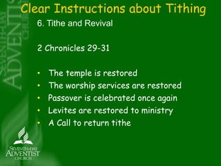 Clear Instructions about Tithing 
6. Tithe and Revival 
2 Chronicles 29-31 
• The temple is restored 
• The worship services are restored 
• Passover is celebrated once again 
• Levites are restored to ministry 
• A Call to return tithe 
 