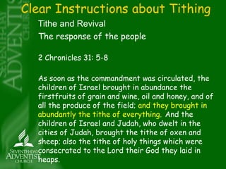 Clear Instructions about Tithing 
Tithe and Revival 
The response of the people 
2 Chronicles 31: 5-8 
As soon as the commandment was circulated, the 
children of Israel brought in abundance the 
firstfruits of grain and wine, oil and honey, and of 
all the produce of the field; and they brought in 
abundantly the tithe of everything. And the 
children of Israel and Judah, who dwelt in the 
cities of Judah, brought the tithe of oxen and 
sheep; also the tithe of holy things which were 
consecrated to the Lord their God they laid in 
heaps. 
 