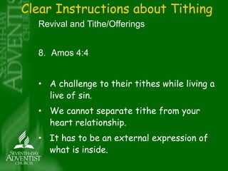 Clear Instructions about Tithing 
Revival and Tithe/Offerings 
8. Amos 4:4 
• A challenge to their tithes while living a 
live of sin. 
• We cannot separate tithe from your 
heart relationship. 
• It has to be an external expression of 
what is inside. 
 
