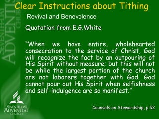Clear Instructions about Tithing 
Revival and Benevolence 
Quotation from E.G.White 
“When we have entire, wholehearted 
consecration to the service of Christ, God 
will recognize the fact by an outpouring of 
His Spirit without measure; but this will not 
be while the largest portion of the church 
are not laborers together with God. God 
cannot pour out His Spirit when selfishness 
and self-indulgence are so manifest.” 
Counsels on Stewardship, p.52 
 