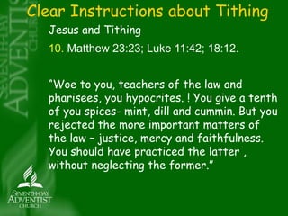 Clear Instructions about Tithing 
Jesus and Tithing 
10. Matthew 23:23; Luke 11:42; 18:12. 
“Woe to you, teachers of the law and 
pharisees, you hypocrites. ! You give a tenth 
of you spices- mint, dill and cummin. But you 
rejected the more important matters of 
the law – justice, mercy and faithfulness. 
You should have practiced the latter , 
without neglecting the former.” 
 