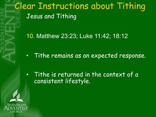 Clear Instructions about Tithing 
Jesus and Tithing 
10. Matthew 23:23; Luke 11:42; 18:12 
• Tithe remains as an expected response. 
• Tithe is returned in the context of a 
consistent lifestyle. 
 