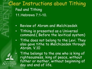 Clear Instructions about Tithing 
Paul and Tithing 
11.Hebrews 7:1-10. 
• Review of Abram and Melchizedek 
• Tithing is presented as a Universal 
command.( Before the levitical system) 
• Tithe does not belong to the Levi. They 
also gave tithe to Melchizedek through 
Abram. V.10 
• Tithe belongs to the one who is king of 
righteousness, king of peace, without 
father or mother, without beginning of 
day and end of life. 
 