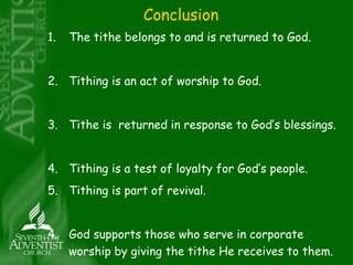 Conclusion 
1. The tithe belongs to and is returned to God. 
2. Tithing is an act of worship to God. 
3. Tithe is returned in response to God’s blessings. 
4. Tithing is a test of loyalty for God’s people. 
5. Tithing is part of revival. 
4. God supports those who serve in corporate 
worship by giving the tithe He receives to them. 
 