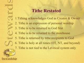 Tithe Restated 
1.Tithing acknowledges God as Creator  Owner 
2. Tithe is an expression of personal worship 
3. Tithe is to be returned to God first 
4. Tithe is to be returned to the storehouse 
5. Tithe is returned by tithe recipients to God 
6. Tithe is holy at all times (OT, NT, and beyond) 
7. Tithe is not tied to the Levitical system only 
 