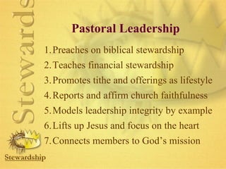 Pastoral Leadership 
1.Preaches on biblical stewardship 
2.Teaches financial stewardship 
3.Promotes tithe and offerings as lifestyle 
4.Reports and affirm church faithfulness 
5.Models leadership integrity by example 
6.Lifts up Jesus and focus on the heart 
7.Connects members to God’s mission 
 