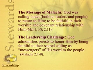 The Message of Malachi: God was 
calling Israel (both its leaders and people) 
to return to Him; to be faithful in their 
worship and covenant relationship with 
Him (Mal 1:1-8; 2:11). 
The Leadership Challenge: God 
admonishes priests to honor Him by being 
faithful to their sacred calling as 
“messengers” of His word to the people 
(Malachi 2:1-9). 
 