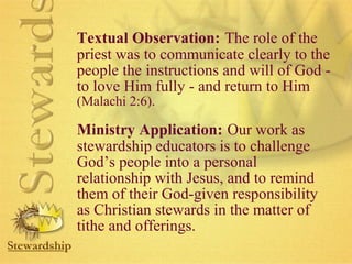 Textual Observation: The role of the 
priest was to communicate clearly to the 
people the instructions and will of God - 
to love Him fully - and return to Him 
(Malachi 2:6). 
Ministry Application: Our work as 
stewardship educators is to challenge 
God’s people into a personal 
relationship with Jesus, and to remind 
them of their God-given responsibility 
as Christian stewards in the matter of 
tithe and offerings. 
 